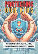 Protecting Our Kids: A Parent's Guide to Bullying, Cyberbullying and Mental Health: Recognize the Signs, Provide Support, and Prevent Tragedies