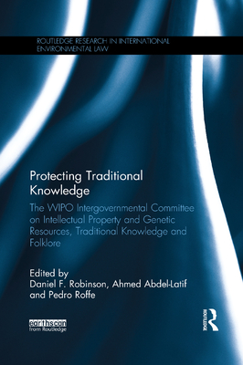 Protecting Traditional Knowledge: The Wipo Intergovernmental Committee on Intellectual Property and Genetic Resources, Traditional Knowledge and Folklore - Robinson, Daniel F (Editor), and Abdel-Latif, Ahmed (Editor), and Roffe, Pedro (Editor)