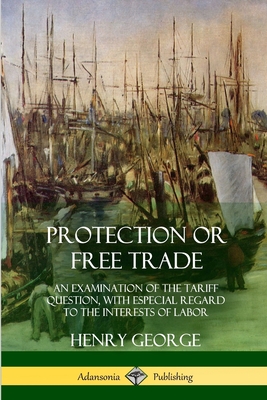 Protection or Free Trade: An Examination of the Tariff Question, with Especial Regard to the Interests of Labor - George, Henry