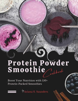 Protein Powder Smoothie Cookbook: Boost Your Nutrition with 150+ Protein-Packed Smoothies - S Saunders, Ariana