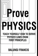 Prove Physics: Teach yourself how to derive Physical laws from first Principles