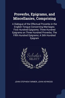 Proverbs, Epigrams, and Miscellanies, Comprising: A Dialogue of the Effectual Proverbs in the English Tongue Concerning Marriages; First Hundred Epigrams; Three Hundred Epigrams on Three Hundred Proverbs; The Fifth Hundred Epigrams; A Sith Hundred Epigram - Farmer, John Stephen, and Heywood, John, Professor