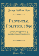 Provincial Politics, 1890: A Speech Delivered by Hon. G. W. Ross, Minister of Education, in the Legislative Assembly, March 25th, 1890 (Classic Reprint)