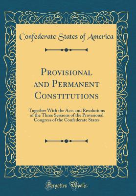 Provisional and Permanent Constitutions: Together with the Acts and Resolutions of the Three Sessions of the Provisional Congress of the Confederate States (Classic Reprint) - America, Confederate States of