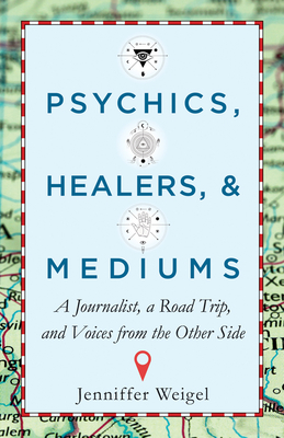 Psychics, Healers, & Mediums: A Journalist, a Road Trip, and Voices from the Other Side - Weigel, Jenniffer