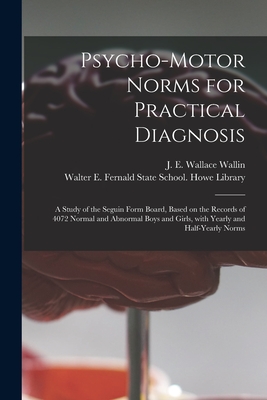 Psycho-motor Norms for Practical Diagnosis: a Study of the Seguin Form Board, Based on the Records of 4072 Normal and Abnormal Boys and Girls, With Yearly and Half-yearly Norms - Wallin, J E Wallace (John Edward Wa (Creator), and Walter E Fernald State School Howe (Creator)