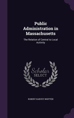 Public Administration in Massachusetts: The Relation of Central to Local Acitivity - Whitten, Robert Harvey