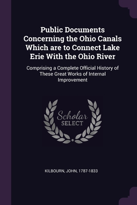 Public Documents Concerning the Ohio Canals Which are to Connect Lake Erie With the Ohio River: Comprising a Complete Official History of These Great Works of Internal Improvement - Kilbourn, John