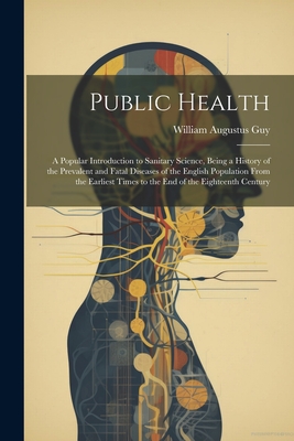 Public Health: A Popular Introduction to Sanitary Science, Being a History of the Prevalent and Fatal Diseases of the English Population From the Earliest Times to the End of the Eighteenth Century - Guy, William Augustus