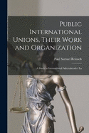Public International Unions, Their Work and Organization; a Study in International Administrative La