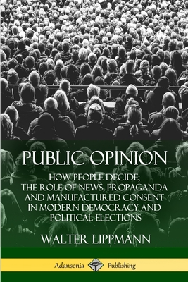 Public Opinion: How People Decide; The Role of News, Propaganda and Manufactured Consent in Modern Democracy and Political Elections - Lippmann, Walter