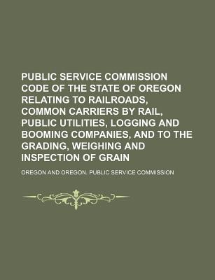 Public Service Commission Code of the State of Oregon Relating to Railroads, Common Carriers by Rail, Public Utilities, Logging and Booming Companies, and to the Grading, Weighing and Inspection of Grain - Oregon (Creator)