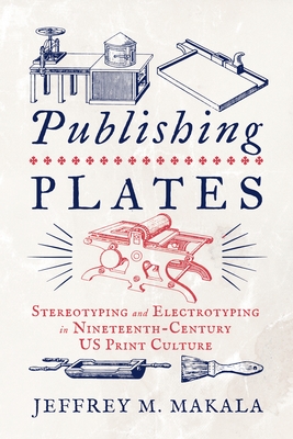 Publishing Plates: Stereotyping and Electrotyping in Nineteenth-Century Us Print Culture - Makala, Jeffrey M