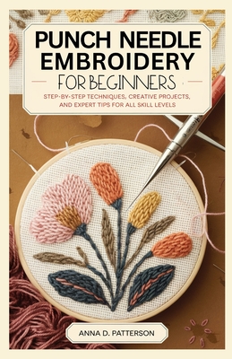 Punch Needle Embroidery for Beginners: Step-by-Step Techniques, Creative Projects, and Expert Tips for All Skill Levels - D Patterson, Anna