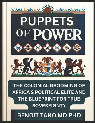 Puppets of Power: The Colonial Grooming of Africa's Political Elite and the Blueprint for True Sovereignty - Tano, Benoit, MD, PhD