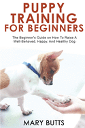 Puppy Training for Beginners: The Beginner's Guide on How To Raise A Well-Behaved, Happy, And Healthy Dog