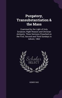 Purgatory, Transubstantiation & the Mass: Examined by the Light of Holy Scripture, Right Reason and Christian Antiquity: Three Sermons Preached on the First, Second and Third Sundays in Advent, 1862 - Roe, Henry