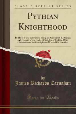 Pythian Knighthood: Its History and Literature; Being an Account of the Origin and Growth of the Order of Knights of Pythias, with a Statement of the Principles on Which It Is Founded (Classic Reprint) - Carnahan, James Richards