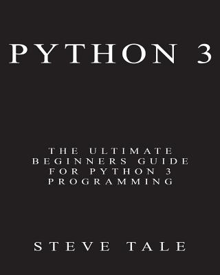Python 3: The Ultimate Beginners Guide for Python 3 Programming - Tale, Steve