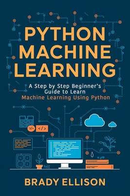 Python Machine Learning: A Step by Step Beginner's Guide to Learn Machine Learning Using Python - Ellison, Brady