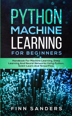 Python Machine Learning For Beginners: Handbook For Machine Learning, Deep Learning And Neural Networks Using Python, Scikit-Learn And TensorFlow - Sanders, Finn