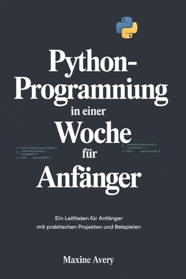 Python-Programmierung in einer Woche f?r Anf?nger: Ein Leitfaden F?r Anf?nger Mit Praktischen Projekten Und Beispielen - Avery, Maxine