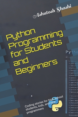 Python Programming for Students and Beginners: Coding stories for high school students, kids, and new programmers - Shashi, Ashutosh