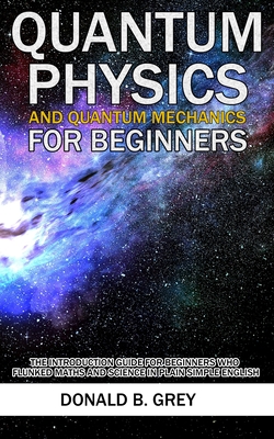 Quantum Physics And Quantum Mechanics For Beginners: The Introduction Guide For Beginners Who Flunked Maths And Science In Plain Simple English - Grey, Donald B