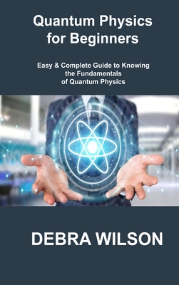 Quantum Physics for Beginners: Easy & Complete Guide to Knowing the Fundamentals of Quantum Physics - Wilson, Debra