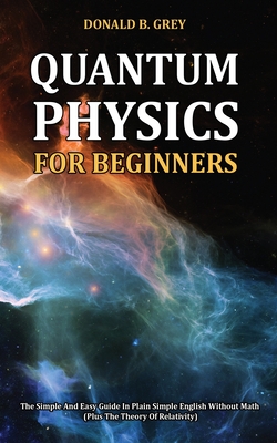 Quantum Physics for Beginners: The Simple And Easy Guide In Plain Simple English Without Math (Plus The Theory Of Relativity) - Grey, Donald B