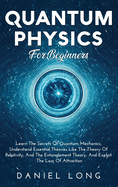 Quantum Physics: Learn The Secrets Of Quantum Mechanics, Understand Essential Theories Like The Theory Of Relativity, And The Entanglement Theory, And Exploit The Law Of Attraction