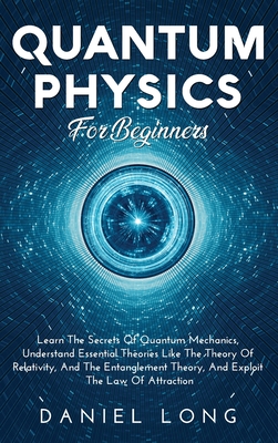 Quantum Physics: Learn The Secrets Of Quantum Mechanics, Understand Essential Theories Like The Theory Of Relativity, And The Entanglement Theory, And Exploit The Law Of Attraction - Long, Daniel