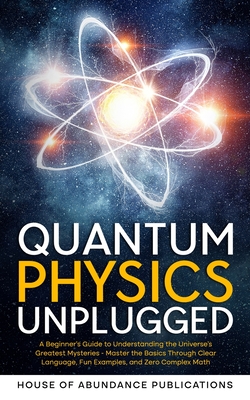 Quantum Physics Unplugged: A Beginner's Guide to Understanding the Universe's Greatest Mysteries - Master the Basics Through Clear Language, Fun Examples, and Zero Complex Math - House of Abundance Publications