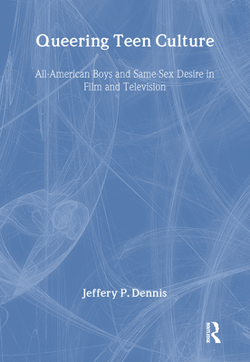 Queering Teen Culture: All-American Boys and Same-Sex Desire in Film and Television - Dennis, Jeffery P