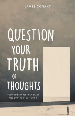 Question Your Truth of Thoughts: How Your Mindset Can Start and Stop Your Suffering - Conant, James