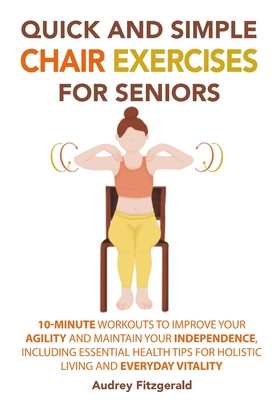 Quick and Simple Chair Exercises for Seniors: 10-Minute Workouts to Improve Your Agility and Maintain Your Independence, Including Essential Health Tips for Holistic Living and Everyday Vitality - Fitzgerald, Audrey