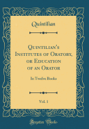 Quintilian's Institutes of Oratory, or Education of an Orator, Vol. 1: In Twelve Books (Classic Reprint)