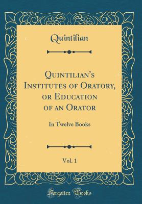 Quintilian's Institutes of Oratory, or Education of an Orator, Vol. 1: In Twelve Books (Classic Reprint) - Quintilian, Quintilian
