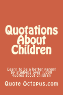 Quotations about Children: Learn to Be a Better Parent by Studying Over 1,000 Quotes about Children