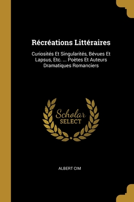 R?cr?ations Litt?raires: Curiosit?s Et Singularit?s, B?vues Et Lapsus, Etc. ... Po?tes Et Auteurs Dramatiques Romanciers - Cim, Albert