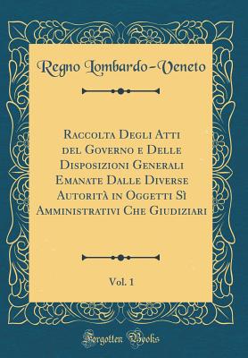 Raccolta Degli Atti del Governo E Delle Disposizioni Generali Emanate Dalle Diverse Autorit in Oggetti S Amministrativi Che Giudiziari, Vol. 1 (Classic Reprint) - Lombardo-Veneto, Regno