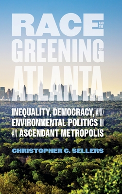 Race and the Greening of Atlanta: Inequality, Democracy, and Environmental Politics in an Ascendant Metropolis - Sellers, Christopher C