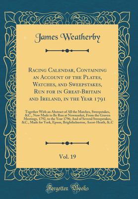 Racing Calendar, Containing an Account of the Plates, Watches, and Sweepstakes, Run for in Great-Britain and Ireland, in the Year 1791, Vol. 19: Together with an Abstract of All the Matches, Sweepstakes, &c., Now Made to Be Run at Newmarket, from the Grav - Weatherby, James