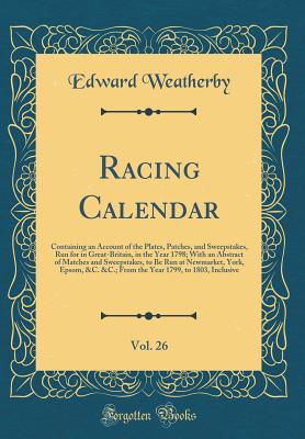 Racing Calendar, Vol. 26: Containing an Account of the Plates, Patches, and Sweepstakes, Run for in Great-Britain, in the Year 1798; With an Abstract of Matches and Sweepstakes, to Be Run at Newmarket, York, Epsom, &c. &c.; From the Year 1799, to 1803, in - Weatherby, Edward