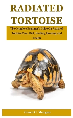 Radiated Tortoise: The Complete Beginner's Guide On Radiated Tortoise Care, Diet, Feeding, Housing And Health - C Morgan, Grace