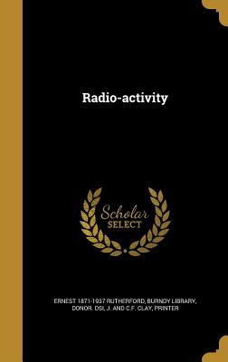 Radio-activity - Rutherford, Ernest 1871-1937, and Burndy Library, Donor Dsi (Creator), and J and C F Clay, Printer (Creator)