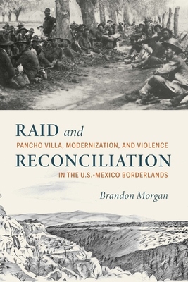 Raid and Reconciliation: Pancho Villa, Modernization, and Violence in the U.S.-Mexico Borderlands - Morgan, Brandon