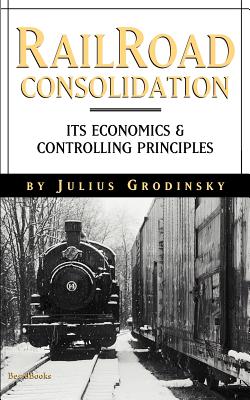 Railroad Consolidation: Its Economics and Controlling Principles - Johnson, Emory R. (Introduction by), and Grodinsky, Julius