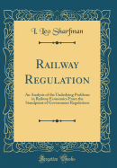 Railway Regulation: An Analysis of the Underlying Problems in Railway Economics from the Standpoint of Government Regulations (Classic Reprint)