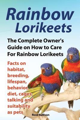 Rainbow Lorikeets, The Complete Owner's Guide on How to Care For Rainbow Lorikeets, Facts on habitat, breeding, lifespan, behavior, diet, cages, talking and suitability as pets - Sullivan, Rose